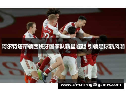 阿尔特塔带领西班牙国家队新星崛起 引领足球新风潮