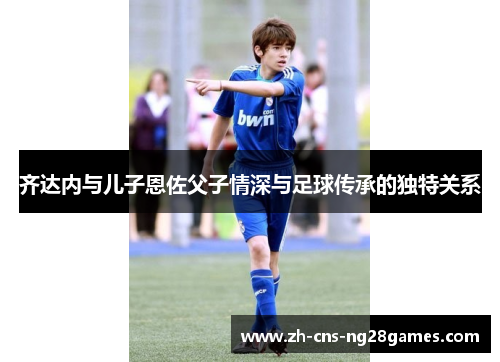 齐达内与儿子恩佐父子情深与足球传承的独特关系